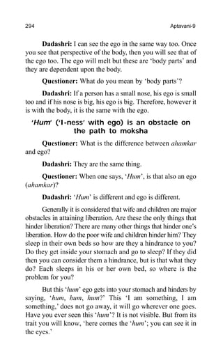 294 Aptavani-9
Dadashri: I can see the ego in the same way too. Once
you see that perspective of the body, then you will see that of
the ego too. The ego will melt but these are ‘body parts’ and
they are dependent upon the body.
Questioner: What do you mean by ‘body parts’?
Dadashri: If a person has a small nose, his ego is small
too and if his nose is big, his ego is big. Therefore, however it
is with the body, it is the same with the ego.
‘Hum’ (‘I-ness’ with ego) is an obstacle on
the path to moksha
Questioner: What is the difference between ahamkar
and ego?
Dadashri: They are the same thing.
Questioner: When one says, ‘Hum’, is that also an ego
(ahamkar)?
Dadashri: ‘Hum’ is different and ego is different.
Generally it is considered that wife and children are major
obstacles in attaining liberation. Are these the only things that
hinder liberation? There are many other things that hinder one’s
liberation. How do the poor wife and children hinder him? They
sleep in their own beds so how are they a hindrance to you?
Do they get inside your stomach and go to sleep? If they did
then you can consider them a hindrance, but is that what they
do? Each sleeps in his or her own bed, so where is the
problem for you?
But this ‘hum’ ego gets into your stomach and hinders by
saying, ‘hum, hum, hum?’ This ‘I am something, I am
something,’ does not go away, it will go wherever one goes.
Have you ever seen this ‘hum’? It is not visible. But from its
trait you will know, ‘here comes the ‘hum’; you can see it in
the eyes.’
 