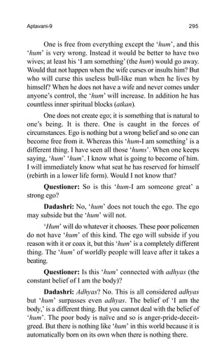 Aptavani-9 295
One is free from everything except the ‘hum’, and this
‘hum’ is very wrong. Instead it would be better to have two
wives; at least his ‘I am something’ (the hum) would go away.
Would that not happen when the wife curses or insults him? But
who will curse this useless bull-like man when he lives by
himself? When he does not have a wife and never comes under
anyone’s control, the ‘hum’ will increase. In addition he has
countless inner spiritual blocks (atkan).
One does not create ego; it is something that is natural to
one’s being. It is there. One is caught in the forces of
circumstances. Ego is nothing but a wrong belief and so one can
become free from it. Whereas this ‘hum-I am something’ is a
different thing. I have seen all those ‘hums’. When one keeps
saying, ‘hum’ ‘hum’. I know what is going to become of him.
I will immediately know what seat he has reserved for himself
(rebirth in a lower life form). Would I not know that?
Questioner: So is this ‘hum-I am someone great’ a
strong ego?
Dadashri: No, ‘hum’ does not touch the ego. The ego
may subside but the ‘hum’ will not.
‘Hum’ will do whatever it chooses. These poor policemen
do not have ‘hum’ of this kind. The ego will subside if you
reason with it or coax it, but this ‘hum’ is a completely different
thing. The ‘hum’ of worldly people will leave after it takes a
beating.
Questioner: Is this ‘hum’ connected with adhyas (the
constant belief of I am the body)?
Dadashri: Adhyas? No. This is all considered adhyas
but ‘hum’ surpasses even adhyas. The belief of ‘I am the
body,’ is a different thing. But you cannot deal with the belief of
‘hum’. The poor body is naïve and so is anger-pride-deceit-
greed. But there is nothing like ‘hum’ in this world because it is
automatically born on its own when there is nothing there.
 