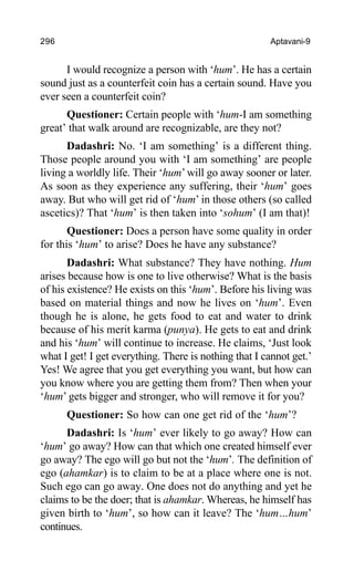 296 Aptavani-9
I would recognize a person with ‘hum’. He has a certain
sound just as a counterfeit coin has a certain sound. Have you
ever seen a counterfeit coin?
Questioner: Certain people with ‘hum-I am something
great’ that walk around are recognizable, are they not?
Dadashri: No. ‘I am something’ is a different thing.
Those people around you with ‘I am something’ are people
living a worldly life. Their ‘hum’ will go away sooner or later.
As soon as they experience any suffering, their ‘hum’ goes
away. But who will get rid of ‘hum’ in those others (so called
ascetics)? That ‘hum’ is then taken into ‘sohum’ (I am that)!
Questioner: Does a person have some quality in order
for this ‘hum’ to arise? Does he have any substance?
Dadashri: What substance? They have nothing. Hum
arises because how is one to live otherwise? What is the basis
of his existence? He exists on this ‘hum’. Before his living was
based on material things and now he lives on ‘hum’. Even
though he is alone, he gets food to eat and water to drink
because of his merit karma (punya). He gets to eat and drink
and his ‘hum’ will continue to increase. He claims, ‘Just look
what I get! I get everything. There is nothing that I cannot get.’
Yes! We agree that you get everything you want, but how can
you know where you are getting them from? Then when your
‘hum’ gets bigger and stronger, who will remove it for you?
Questioner: So how can one get rid of the ‘hum’?
Dadashri: Is ‘hum’ ever likely to go away? How can
‘hum’ go away? How can that which one created himself ever
go away? The ego will go but not the ‘hum’. The definition of
ego (ahamkar) is to claim to be at a place where one is not.
Such ego can go away. One does not do anything and yet he
claims to be the doer; that is ahamkar. Whereas, he himself has
given birth to ‘hum’, so how can it leave? The ‘hum…hum’
continues.
 