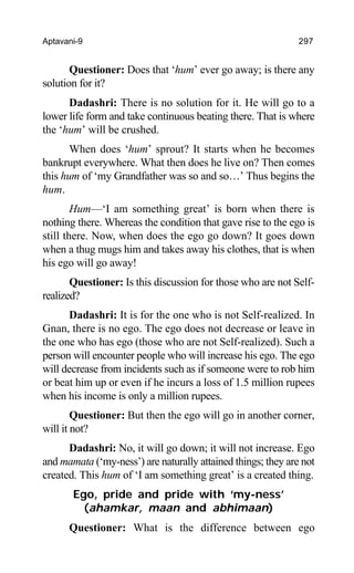 Aptavani-9 297
Questioner: Does that ‘hum’ ever go away; is there any
solution for it?
Dadashri: There is no solution for it. He will go to a
lower life form and take continuous beating there. That is where
the ‘hum’ will be crushed.
When does ‘hum’ sprout? It starts when he becomes
bankrupt everywhere. What then does he live on? Then comes
this hum of ‘my Grandfather was so and so…’ Thus begins the
hum.
Hum—‘I am something great’ is born when there is
nothing there. Whereas the condition that gave rise to the ego is
still there. Now, when does the ego go down? It goes down
when a thug mugs him and takes away his clothes, that is when
his ego will go away!
Questioner: Is this discussion for those who are not Self-
realized?
Dadashri: It is for the one who is not Self-realized. In
Gnan, there is no ego. The ego does not decrease or leave in
the one who has ego (those who are not Self-realized). Such a
person will encounter people who will increase his ego. The ego
will decrease from incidents such as if someone were to rob him
or beat him up or even if he incurs a loss of 1.5 million rupees
when his income is only a million rupees.
Questioner: But then the ego will go in another corner,
will it not?
Dadashri: No, it will go down; it will not increase. Ego
and mamata (‘my-ness’) are naturally attained things; they are not
created. This hum of ‘I am something great’ is a created thing.
Ego, pride and pride with ‘my-ness’
(ahamkar, maan and abhimaan)
Questioner: What is the difference between ego
 