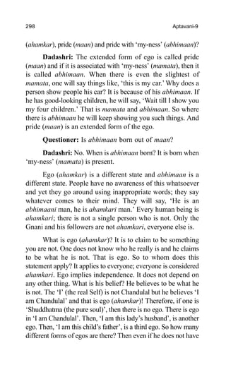 298 Aptavani-9
(ahamkar), pride (maan) and pride with ‘my-ness’ (abhimaan)?
Dadashri: The extended form of ego is called pride
(maan) and if it is associated with ‘my-ness’ (mamata), then it
is called abhimaan. When there is even the slightest of
mamata, one will say things like, ‘this is my car.’Why does a
person show people his car? It is because of his abhimaan. If
he has good-looking children, he will say, ‘Wait till I show you
my four children.’ That is mamata and abhimaan. So where
there is abhimaan he will keep showing you such things. And
pride (maan) is an extended form of the ego.
Questioner: Is abhimaan born out of maan?
Dadashri: No. When is abhimaan born? It is born when
‘my-ness’ (mamata) is present.
Ego (ahamkar) is a different state and abhimaan is a
different state. People have no awareness of this whatsoever
and yet they go around using inappropriate words; they say
whatever comes to their mind. They will say, ‘He is an
abhimaani man, he is ahamkari man.’ Every human being is
ahamkari; there is not a single person who is not. Only the
Gnani and his followers are not ahamkari, everyone else is.
What is ego (ahamkar)? It is to claim to be something
you are not. One does not know who he really is and he claims
to be what he is not. That is ego. So to whom does this
statement apply? It applies to everyone; everyone is considered
ahamkari. Ego implies independence. It does not depend on
any other thing. What is his belief? He believes to be what he
is not. The ‘I’ (the real Self) is not Chandulal but he believes ‘I
am Chandulal’ and that is ego (ahamkar)! Therefore, if one is
‘Shuddhatma (the pure soul)’, then there is no ego. There is ego
in ‘I am Chandulal’. Then, ‘I am this lady’s husband’, is another
ego. Then, ‘I am this child’s father’, is a third ego. So how many
different forms of egos are there? Then even if he does not have
 