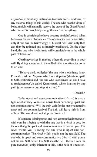 15
nispruha (without any inclination towards needs, or desire, of
any material things of this world). The one who has the virtue of
being straight will naturally receive the grace of the Gnani Purush
who himself is completely straightforward in everything.
One is considered to have become straightforward when
he knows his own obstinacies. The obstinacies can be identified
only if one has the Knowledge of his real Self. And only then
can they be reduced and ultimately eradicated. On the other
hand, the one who is obstinate will completely miss the whole
path of liberation.
Obstinacy arises in making others do according to your
will. By doing according to the will of others, obstinacies come
to an end.
“To have the knowledge ‘the one who is obstinate is not
I’ is called Akram Vignan, which is a step-less (short-cut) path
to Self- realization and ‘the one who is obstinate is I and I have
to straighten out’, is called Kramic path, which is a step by step
path (you progress one step at a time).”
~ Dadashri
To be upset and non-communicative (risavu) is also a
type of obstinacy. Who is at a loss from becoming upset and
non-communicative? Will the train wait for the one who remains
upset and non-communicative? The train will leave right in front
of him. The world will not stop for him at all.
If someone is being upset and non-communicative (risavu)
with you, he is being so with the one that is a risad in you; i.e.
the one that gets upset and non-communicative within you. The
risad within you is seeing the one who is upset and non-
communicative. The risad within you is not the real Self. The
one who is upset and non-communicative (risavu) with you is
not the real Self either. The Self sees the Self; the Self sees the
pure (shuddha) only. Inherent in this, is the path of liberation.
 