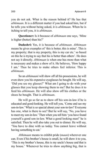 300 Aptavani-9
you do not ask. What is the reason behind it? He has that
abhimaan. It is a different matter if you had asked him, but if
he tells you without being asked, it is abhimaan. When he is
itching to tell you, it is abhimaan.
Questioner: Is it because of abhimaan one says, ‘Mine
is higher (better) than his?’
Dadashri: Yes, it is because of abhimaan. Abhimaan
means he gives examples of ‘this is better, this is mine’. This is
my property; that is my property, this is my car etc.’ so based
on this he is trying to say that his is better than others’. He does
not say it directly. Abhimaan is when one has more than what
is necessary and makes a show of it. He believes, ‘How happy
I am.’ Thus he tries to make others feel inferior. This is
abhimaan.
So an abhimaani will show off all his possessions, he will
even show you his expensive eyeglasses he bought. He will say,
‘Did you see my glasses?’ What am I going to do with your
glasses that you keep showing them to me? But he does it to
feed his abhimaan. He will also show off his clothes or the
shoes he bought. That is abhimaan.
He will go so far as to show off his son-in-law if he is
educated and good-looking. He will tell you, ‘Come and see my
son-in-law.’What is so special about your son-in-law? Everyone
has one, what is there to see? But he will say, ‘No, you have
to meet my son-in-law.’Then when you tell him ‘you have found
yourself a good son-in-law. What a good looking man!’ he is
satisfied. Then he will also take you out to dinner. He will say,
‘You have to dine with us today. You cannot leave without
having something to eat.’
Abhimaan means to exhibit pride (maan) wherever one
can. Even if his brother’s house is small, he will show it to you,
‘This is my brother’s house, this is my uncle’s house and that is
my house.’ Whenever he tries to show anything big, that is
 