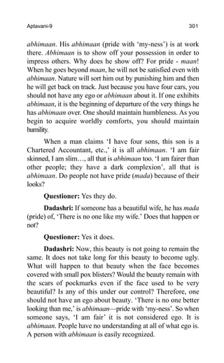 Aptavani-9 301
abhimaan. His abhimaan (pride with ‘my-ness’) is at work
there. Abhimaan is to show off your possession in order to
impress others. Why does he show off? For pride - maan!
When he goes beyond maan, he will not be satisfied even with
abhimaan. Nature will sort him out by punishing him and then
he will get back on track. Just because you have four cars, you
should not have any ego or abhimaan about it. If one exhibits
abhimaan, it is the beginning of departure of the very things he
has abhimaan over. One should maintain humbleness. As you
begin to acquire worldly comforts, you should maintain
humility.
When a man claims ‘I have four sons, this son is a
Chartered Accountant, etc.,’ it is all abhimaan. ‘I am fair
skinned, I am slim…, all that is abhimaan too. ‘I am fairer than
other people; they have a dark complexion’, all that is
abhimaan. Do people not have pride (mada) because of their
looks?
Questioner: Yes they do.
Dadashri: If someone has a beautiful wife, he has mada
(pride) of, ‘There is no one like my wife.’ Does that happen or
not?
Questioner: Yes it does.
Dadashri: Now, this beauty is not going to remain the
same. It does not take long for this beauty to become ugly.
What will happen to that beauty when the face becomes
covered with small pox blisters? Would the beauty remain with
the scars of pockmarks even if the face used to be very
beautiful? Is any of this under our control? Therefore, one
should not have an ego about beauty. ‘There is no one better
looking than me,’ is abhimaan—pride with ‘my-ness’. So when
someone says, ‘I am fair’ it is not considered ego. It is
abhimaan. People have no understanding at all of what ego is.
A person with abhimaan is easily recognized.
 