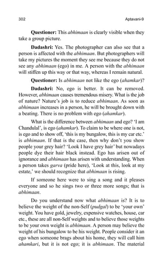 302 Aptavani-9
Questioner: This abhimaan is clearly visible when they
take a group picture.
Dadashri: Yes. The photographer can also see that a
person is affected with the abhimaan. But photographers will
take my pictures the moment they see me because they do not
see any abhimaan (ego) in me. A person with the abhimaan
will stiffen up this way or that way, whereas I remain natural.
Questioner: Is abhimaan not like the ego (ahamkar)?
Dadashri: No, ego is better. It can be removed.
However, abhimaan causes tremendous misery. What is the job
of nature? Nature’s job is to reduce abhimaan. As soon as
abhimaan increases in a person, he will be brought down with
a beating. There is no problem with ego (ahamkar).
What is the difference between abhimaan and ego? ‘I am
Chandulal’, is ego (ahamkar). To claim to be where one is not,
is ego and to show off, ‘this is my bungalow, this is my car etc.’
is abhimaan. If that is the case, then why don’t you show
people your grey hair? ‘Look I have grey hair’ but nowadays
people dye their hair black instead. Ego has arisen out of
ignorance and abhimaan has arisen with understanding. When
a person takes garva (pride here), ‘Look at this, look at my
estate,’ we should recognize that abhimaan is rising.
If someone here were to sing a song and it pleases
everyone and so he sings two or three more songs; that is
abhimaan.
Do you understand now what abhimaan is? It is to
believe the weight of the non-Self (pudgal) to be ‘your own’
weight. You have gold, jewelry, expensive watches, house, car
etc., these are all non-Self weights and to believe those weights
to be your own weight is abhimaan. A person may believe the
weight of his bungalow to be his weight. People consider it an
ego when someone brags about his home, they will call him
ahamkari, but it is not ego; it is abhimaan. The material
 