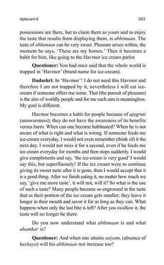 Aptavani-9 303
possessions are there, but to claim them as yours and to enjoy
the taste that results from displaying them, is abhimaan. The
taste of abhimaan can be very sweet. Pleasure arises within, the
moment he says, ‘These are my homes.’ Then it becomes a
habit for him, like going to the Havmor ice cream parlor.
Questioner: You had once said that the whole world is
trapped in ‘Havmor’ (brand name for ice-cream).
Dadashri: In ‘Havmor’! I do not need this Havmor and
therefore I am not trapped by it, nevertheless I will eat ice-
cream if someone offers me some. That (the pursuit of pleasure)
is the aim of worldly people and for me such aim is meaningless.
My goal is different.
Havmor becomes a habit for people because of ajagruti
(unawareness); they do not have the awareness of its benefits
versus harm. When can one become habituated? When he is not
aware of what is right and what is wrong. If someone feeds me
ice-cream everyday, I would not even remember (think of) it the
next day. I would not miss it for a second, even if he feeds me
ice cream everyday for months and then stops suddenly. I would
give compliments and say, ‘the ice-cream is very good’I would
say this, but superfluously! If the ice cream were to continue
giving its sweet taste after it is gone, then I would accept that it
is a good thing. After we finish eating it, no matter how much we
say, ‘give me more taste’, it will not, will it? So what is the use
of such a taste? Many people become so engrossed in the taste
that as their portion of the ice cream gets smaller; they leave it
longer in their mouth and savor it for as long as they can. What
happens when only the last bite is left? After you swallow it, the
taste will no longer be there.
Do you now understand what abhimaan is and what
ahamkar is?
Questioner: And when one attains saiyam, (absence of
kashaya) will his abhimaan not increase too?
 
