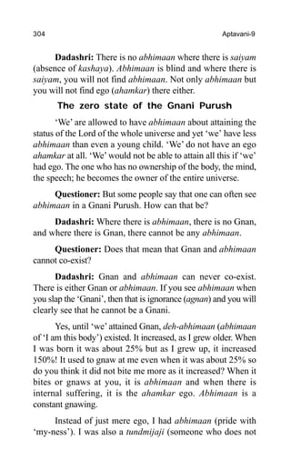 304 Aptavani-9
Dadashri: There is no abhimaan where there is saiyam
(absence of kashaya). Abhimaan is blind and where there is
saiyam, you will not find abhimaan. Not only abhimaan but
you will not find ego (ahamkar) there either.
The zero state of the Gnani Purush
‘We’ are allowed to have abhimaan about attaining the
status of the Lord of the whole universe and yet ‘we’ have less
abhimaan than even a young child. ‘We’ do not have an ego
ahamkar at all. ‘We’would not be able to attain all this if ‘we’
had ego. The one who has no ownership of the body, the mind,
the speech; he becomes the owner of the entire universe.
Questioner: But some people say that one can often see
abhimaan in a Gnani Purush. How can that be?
Dadashri: Where there is abhimaan, there is no Gnan,
and where there is Gnan, there cannot be any abhimaan.
Questioner: Does that mean that Gnan and abhimaan
cannot co-exist?
Dadashri: Gnan and abhimaan can never co-exist.
There is either Gnan or abhimaan. If you see abhimaan when
you slap the ‘Gnani’, then that is ignorance (agnan) and you will
clearly see that he cannot be a Gnani.
Yes, until ‘we’attained Gnan, deh-abhimaan (abhimaan
of ‘I am this body’) existed. It increased, as I grew older. When
I was born it was about 25% but as I grew up, it increased
150%! It used to gnaw at me even when it was about 25% so
do you think it did not bite me more as it increased? When it
bites or gnaws at you, it is abhimaan and when there is
internal suffering, it is the ahamkar ego. Abhimaan is a
constant gnawing.
Instead of just mere ego, I had abhimaan (pride with
‘my-ness’). I was also a tundmijaji (someone who does not
 