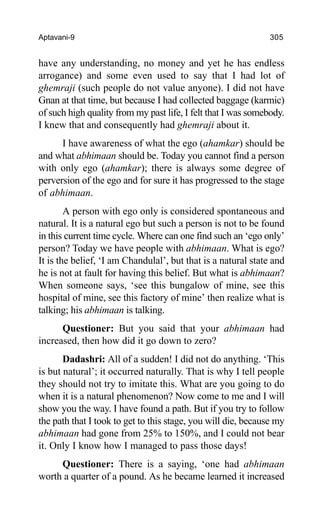 Aptavani-9 305
have any understanding, no money and yet he has endless
arrogance) and some even used to say that I had lot of
ghemraji (such people do not value anyone). I did not have
Gnan at that time, but because I had collected baggage (karmic)
of such high quality from my past life, I felt that I was somebody.
I knew that and consequently had ghemraji about it.
I have awareness of what the ego (ahamkar) should be
and what abhimaan should be. Today you cannot find a person
with only ego (ahamkar); there is always some degree of
perversion of the ego and for sure it has progressed to the stage
of abhimaan.
A person with ego only is considered spontaneous and
natural. It is a natural ego but such a person is not to be found
in this current time cycle. Where can one find such an ‘ego only’
person? Today we have people with abhimaan. What is ego?
It is the belief, ‘I am Chandulal’, but that is a natural state and
he is not at fault for having this belief. But what is abhimaan?
When someone says, ‘see this bungalow of mine, see this
hospital of mine, see this factory of mine’ then realize what is
talking; his abhimaan is talking.
Questioner: But you said that your abhimaan had
increased, then how did it go down to zero?
Dadashri: All of a sudden! I did not do anything. ‘This
is but natural’; it occurred naturally. That is why I tell people
they should not try to imitate this. What are you going to do
when it is a natural phenomenon? Now come to me and I will
show you the way. I have found a path. But if you try to follow
the path that I took to get to this stage, you will die, because my
abhimaan had gone from 25% to 150%, and I could not bear
it. Only I know how I managed to pass those days!
Questioner: There is a saying, ‘one had abhimaan
worth a quarter of a pound. As he became learned it increased
 