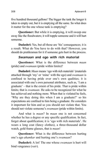 308 Aptavani-9
five hundred thousand gallons! The bigger the tank the longer it
takes to empty out, but it is emptying all the same. So what does
it matter for the one whose tank is emptying?
Questioner: But while it is emptying, it will sweep one
away like the floodwaters; it will topple someone and it will hurt
someone.
Dadashri: Yes, but all those are ‘his’consequences; it is
a result. What do You have to do with that? However, you
should do pratikraman for it if someone gets hurt in the process.
Swamaan and ego with rich material
Questioner: What is the difference between maan
(pride) and swamaan (pride within limits)?
Dadashri: Maan means ‘ego with rich materials’ (materials
attached through ‘my’ or ‘mine’ with the ego) and swamaan is
confined to having pride over one’s own qualities; it is
associated with one’s own personal attributes, such as, ‘I am a
graduate’ – that is the extent of his pride. That is pride within
limits; that is swamaan. He asks to be recognized for what he
has achieved and nothing more. When that is violated he feels,
‘Why are they doing this when I am a graduate?’ so his
expectations are confined to him being a graduate. He considers
it important for him and so you should not violate that. You
should not violate someone’s swamaan (pride within limits).
And what is maan? In maan one is not concerned
whether he has a degree or any specific qualification. In fact,
forget about qualification; it is ‘ego with rich materials’. He
wears a long coat (fancy clothes), a three-thousand dollar
watch, gold frame glasses, that is maan!
Questioner: What is the difference between hurting
one’s ego ahamkar and hurting one’s swamaan?
Dadashri: A lot! The one whose swamaan is hurt will
bind vengeance (vair).
 