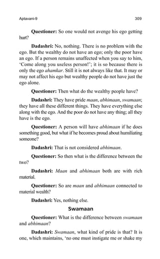 Aptavani-9 309
Questioner: So one would not avenge his ego getting
hurt?
Dadashri: No, nothing. There is no problem with the
ego. But the wealthy do not have an ego; only the poor have
an ego. If a person remains unaffected when you say to him,
‘Come along you useless person!’; it is so because there is
only the ego ahamkar. Still it is not always like that. It may or
may not affect his ego but wealthy people do not have just the
ego alone.
Questioner: Then what do the wealthy people have?
Dadashri: They have pride maan, abhimaan, swamaan;
they have all these different things. They have everything else
along with the ego. And the poor do not have any thing; all they
have is the ego.
Questioner: A person will have abhimaan if he does
something good, but what if he becomes proud about humiliating
someone?
Dadashri: That is not considered abhimaan.
Questioner: So then what is the difference between the
two?
Dadashri: Maan and abhimaan both are with rich
material.
Questioner: So are maan and abhimaan connected to
material wealth?
Dadashri: Yes, nothing else.
Swamaan
Questioner: What is the difference between swamaan
and abhimaan?
Dadashri: Swamaan, what kind of pride is that? It is
one, which maintains, ‘no one must instigate me or shake my
 
