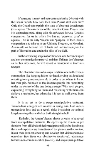 16
If someone is upset and non-communicative (risavu) with
the Gnani Purush, how does the Gnani Purush deal with him?
Only the Gnani can explain the state of absolute detachment
(vitaragata)! The excellence of the manifest Gnani Purush is in
His unattached state, along with his nishkaran karuna (Gnani’s
compassion for us in which He has no ‘personal gain’ or
agenda. This is the only ‘reason’ and ‘purpose’ of the Gnani’s
compassion is to take us to our Ultimate Freedom, or Moksha).
As a result, we become free of faults and become steady on the
path of liberation and attain the bliss of the Self.
In the advancing stages of obstinacies, one becomes upset
and non-communicative (risavu) and then if things don’t happen
as per his intentions, he will resort to manipulative tantrums
(tragu).
The characteristics of a tragu is where one will create a
commotion like banging his or her head, crying out loud and
resorting to any means possible in order to put others in his or
her own grip. So much so that it scares people into submitting
under the control of the one doing a tragu! With such people,
explaining everything to them and reasoning with them can
achieve a resolution, but otherwise it is best to walk away from
them.
It is an art to do a tragu (manipulative tantrum).
Tremendous energies are wasted in doing one. One incurs
tremendous loss and as a result, risks bypassing the animal
kingdom altogether and takes birth straight in hell.
Dadashri, the Akram Vignani shows us ways to be saved
from manipulative tantrums. He opens up the vision to get
freedom from all kinds of deformed personalities by looking at
them and experiencing them from all the phases; so that we too,
in our own lives can open up and develop that vision and make
ourselves free from our obstinacies (aadayee), adamancy
towards non-communication (risavu), and tragu (manipulative
 