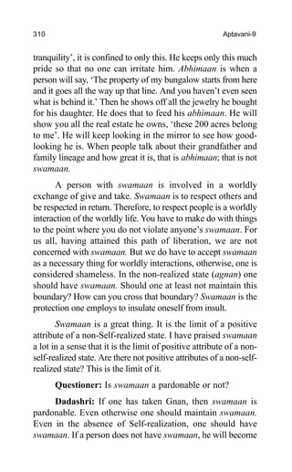 310 Aptavani-9
tranquility’, it is confined to only this. He keeps only this much
pride so that no one can irritate him. Abhimaan is when a
person will say, ‘The property of my bungalow starts from here
and it goes all the way up that line. And you haven’t even seen
what is behind it.’ Then he shows off all the jewelry he bought
for his daughter. He does that to feed his abhimaan. He will
show you all the real estate he owns, ‘these 200 acres belong
to me’. He will keep looking in the mirror to see how good-
looking he is. When people talk about their grandfather and
family lineage and how great it is, that is abhimaan; that is not
swamaan.
A person with swamaan is involved in a worldly
exchange of give and take. Swamaan is to respect others and
be respected in return. Therefore, to respect people is a worldly
interaction of the worldly life. You have to make do with things
to the point where you do not violate anyone’s swamaan. For
us all, having attained this path of liberation, we are not
concerned with swamaan. But we do have to accept swamaan
as a necessary thing for worldly interactions, otherwise, one is
considered shameless. In the non-realized state (agnan) one
should have swamaan. Should one at least not maintain this
boundary? How can you cross that boundary? Swamaan is the
protection one employs to insulate oneself from insult.
Swamaan is a great thing. It is the limit of a positive
attribute of a non-Self-realized state. I have praised swamaan
a lot in a sense that it is the limit of positive attribute of a non-
self-realized state. Are there not positive attributes of a non-self-
realized state? This is the limit of it.
Questioner: Is swamaan a pardonable or not?
Dadashri: If one has taken Gnan, then swamaan is
pardonable. Even otherwise one should maintain swamaan.
Even in the absence of Self-realization, one should have
swamaan. If a person does not have swamaan, he will become
 