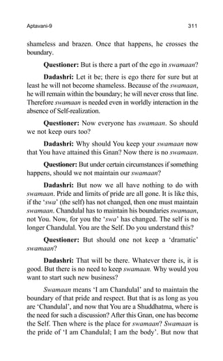 Aptavani-9 311
shameless and brazen. Once that happens, he crosses the
boundary.
Questioner: But is there a part of the ego in swamaan?
Dadashri: Let it be; there is ego there for sure but at
least he will not become shameless. Because of the swamaan,
he will remain within the boundary; he will never cross that line.
Therefore swamaan is needed even in worldly interaction in the
absence of Self-realization.
Questioner: Now everyone has swamaan. So should
we not keep ours too?
Dadashri: Why should You keep your swamaan now
that You have attained this Gnan? Now there is no swamaan.
Questioner: But under certain circumstances if something
happens, should we not maintain our swamaan?
Dadashri: But now we all have nothing to do with
swamaan. Pride and limits of pride are all gone. It is like this,
if the ‘swa’ (the self) has not changed, then one must maintain
swamaan. Chandulal has to maintain his boundaries swamaan,
not You. Now, for you the ‘swa’ has changed. The self is no
longer Chandulal. You are the Self. Do you understand this?
Questioner: But should one not keep a ‘dramatic’
swamaan?
Dadashri: That will be there. Whatever there is, it is
good. But there is no need to keep swamaan. Why would you
want to start such new business?
Swamaan means ‘I am Chandulal’ and to maintain the
boundary of that pride and respect. But that is as long as you
are ‘Chandulal’, and now that You are a Shuddhatma, where is
the need for such a discussion? After this Gnan, one has become
the Self. Then where is the place for swamaan? Swamaan is
the pride of ‘I am Chandulal; I am the body’. But now that
 