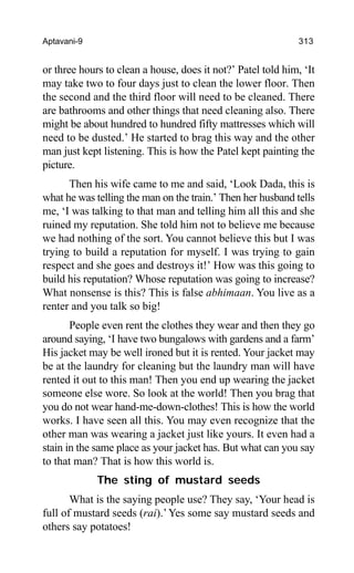 Aptavani-9 313
or three hours to clean a house, does it not?’ Patel told him, ‘It
may take two to four days just to clean the lower floor. Then
the second and the third floor will need to be cleaned. There
are bathrooms and other things that need cleaning also. There
might be about hundred to hundred fifty mattresses which will
need to be dusted.’ He started to brag this way and the other
man just kept listening. This is how the Patel kept painting the
picture.
Then his wife came to me and said, ‘Look Dada, this is
what he was telling the man on the train.’ Then her husband tells
me, ‘I was talking to that man and telling him all this and she
ruined my reputation. She told him not to believe me because
we had nothing of the sort. You cannot believe this but I was
trying to build a reputation for myself. I was trying to gain
respect and she goes and destroys it!’ How was this going to
build his reputation? Whose reputation was going to increase?
What nonsense is this? This is false abhimaan. You live as a
renter and you talk so big!
People even rent the clothes they wear and then they go
around saying, ‘I have two bungalows with gardens and a farm’
His jacket may be well ironed but it is rented. Your jacket may
be at the laundry for cleaning but the laundry man will have
rented it out to this man! Then you end up wearing the jacket
someone else wore. So look at the world! Then you brag that
you do not wear hand-me-down-clothes! This is how the world
works. I have seen all this. You may even recognize that the
other man was wearing a jacket just like yours. It even had a
stain in the same place as your jacket has. But what can you say
to that man? That is how this world is.
The sting of mustard seeds
What is the saying people use? They say, ‘Your head is
full of mustard seeds (rai).’Yes some say mustard seeds and
others say potatoes!
 