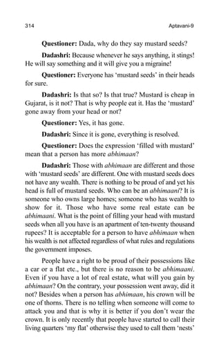 314 Aptavani-9
Questioner: Dada, why do they say mustard seeds?
Dadashri: Because whenever he says anything, it stings!
He will say something and it will give you a migraine!
Questioner: Everyone has ‘mustard seeds’ in their heads
for sure.
Dadashri: Is that so? Is that true? Mustard is cheap in
Gujarat, is it not? That is why people eat it. Has the ‘mustard’
gone away from your head or not?
Questioner: Yes, it has gone.
Dadashri: Since it is gone, everything is resolved.
Questioner: Does the expression ‘filled with mustard’
mean that a person has more abhimaan?
Dadashri: Those with abhimaan are different and those
with ‘mustard seeds’ are different. One with mustard seeds does
not have any wealth. There is nothing to be proud of and yet his
head is full of mustard seeds. Who can be an abhimaani? It is
someone who owns large homes; someone who has wealth to
show for it. Those who have some real estate can be
abhimaani. What is the point of filling your head with mustard
seeds when all you have is an apartment of ten-twenty thousand
rupees? It is acceptable for a person to have abhimaan when
his wealth is not affected regardless of what rules and regulations
the government imposes.
People have a right to be proud of their possessions like
a car or a flat etc., but there is no reason to be abhimaani.
Even if you have a lot of real estate, what will you gain by
abhimaan? On the contrary, your possession went away, did it
not? Besides when a person has abhimaan, his crown will be
one of thorns. There is no telling when someone will come to
attack you and that is why it is better if you don’t wear the
crown. It is only recently that people have started to call their
living quarters ‘my flat’ otherwise they used to call them ‘nests’
 