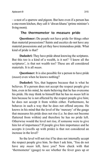 Aptavani-9 315
– a nest of a sparrow and pigeon. But here even if a person has
a one-room kitchen, they call it ‘diwan khanu’(prime minister’s
living room).
The thermometer to measure pride
Questioner: Do people not have pride for things other
than material possessions? Saints and ascetics do not have any
material possessions and yet they have tremendous pride. What
kind of pride is that?
Dadashri: They have pride about knowing the scriptures.
But this too is a kind of a wealth, is it not? ‘I know all the
scriptures’, is that not wealth too? These are all considered
materials. It is all maan.
Questioner: It is also possible for a person to have pride
(maan) even when he knows nothing?
Dadashri: Yes, that happens because that is what he
believes. If a person does not accept the respect people give
him, even in his mind, he starts believing that he has overcome
his pride. He may think to himself that he has no maan left in
him because he is not affected by the respect people give him;
he does not accept it from within either. Furthermore, he
behaves in such a way that he does not offend anyone. He
knows in his mind that the level of the ‘mercury’ of the gauge
that measures his pride does not rise (i.e. he does not become
flattered from within) and therefore he has no pride left.
Otherwise would the level not rise, if someone were to give
him lot of importance? If people give him importance and he
accepts it (swells up with pride) is that not considered an
increase in the level?
So the level will not rise if he does not internally accept
the respect people give him. So then I ask him, ‘You do not
have any maan left, have you? Now check with that
‘thermometer’ (gauge) to see whether the fever goes up or
 