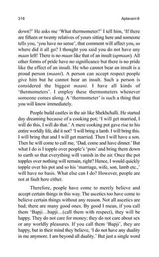 316 Aptavani-9
down?’ He asks me ‘What thermometer?’ I tell him, ‘If there
are fifteen or twenty relatives of yours sitting here and someone
tells you, ‘you have no sense’, that comment will affect you, so
where did it all go? I thought you said you do not have any
maan left! There is no maan like that of an insult (upmaan). All
other forms of pride have no significance but there is no pride
like the effect of an insult. He who cannot bear an insult is a
proud person (maani). A person can accept respect people
give him but he cannot bear an insult. Such a person is
considered the biggest maani. I have all kinds of
‘thermometers’. I employ these thermometers whenever
someone comes along. A ‘thermometer’ is such a thing that
you will know immediately.
People build castles in the air like Shekhchalli. He started
day dreaming because of a cooking pot; ‘I will get married, I
will do this, I will do that.’ A mere cooking pot gave rise to his
entire worldly life, did it not? ‘I will bring a lamb. I will bring this.
I will bring that and I will get married. Then I will have a son.
Then he will come to call me, ‘Dad, come and have dinner.’But
what I do is I topple over people’s ‘pots’and bring them down
to earth so that everything will vanish in the air. Once the pot
topples over nothing will remain, right? Hence, I would quickly
topple over his pot and so his ‘marriage, wife, son, lamb etc.,’
will have no basis. What else can I do? However, people are
not at fault here either.
Therefore, people have come to merely believe and
accept certain things in this way. The ascetics too have come to
believe certain things without any reason. Not all ascetics are
bad; there are many good ones. By good I mean, if you call
them ‘Bapji…bapji…(call them with respect), they will be
happy. They do not care for money; they do not care about sex
or any worldly pleasures. If you call them ‘Bapji’, they are
happy, but in their mind they believe, ‘I do not have any duality
in me anymore. I am beyond all duality.’ But just a single word
 