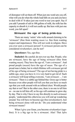 Aptavani-9 317
of disrespect will set them off. When just one word sets you off,
what will you do when the whole load falls on you and you have
to deal with it? It takes just one word to tear you apart. Say if
you add 5 pounds of salt in 100 gallons of milk, the milk has the
capacity to absorb it; it will not curdle up. But here with just one
word, you fall apart!
Nirmaani: the ego of being pride-less
There are many ‘saints’ who walk around claiming to be
‘nirmaani’ (free from wanting maan i.e. free from wanting
respect and importance). This will not work in religion. Have
you ever seen a nirmaani person? A nirmaani person can be
considered nirahamkari, can he not?
Questioner: Yes, ego-free.
Dadashri: Be careful; do not ever say that. People, who
are nirmaani, have the ego of being nirmaani (free from
wanting maan). They have the ego of, ‘I am a nirmaani’. And
proud people (maani) have the ego of maan. The ego of a
proud man is better, but in which lifetime will a nirmaani get rid
of his ego of being nirmaani? The ego of not having pride is a
subtle ego, once you have it; it is very hard to get rid of. Such
a nirmaani will keep telling everyone, ‘I am nirmaani … I am
nirmaani.’ There is a subtle ego behind that. Gross ego is better
because even other people will tell you that you have so much
ego that you walk around with an inflated chest. Would people
say that or not? But in the other case, there is no one to tell him
so – no one to tell him off, so his ego will continue to grow day
by day. That is why I have to say this directly to such nirmaani
people, ‘understand this otherwise you will end up wandering
around. You will have to become ego-free (nirahamkari). Just
being nirmaani alone will not do.’ Do you understand what
nirmaani means?
When I give you Gnan, you become nirahamkari (ego-
free). It is a big ego to be a nirmaani. Alas! That lafru
 
