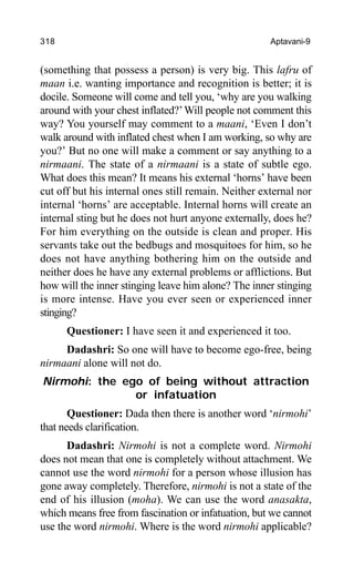 318 Aptavani-9
(something that possess a person) is very big. This lafru of
maan i.e. wanting importance and recognition is better; it is
docile. Someone will come and tell you, ‘why are you walking
around with your chest inflated?’Will people not comment this
way? You yourself may comment to a maani, ‘Even I don’t
walk around with inflated chest when I am working, so why are
you?’ But no one will make a comment or say anything to a
nirmaani. The state of a nirmaani is a state of subtle ego.
What does this mean? It means his external ‘horns’ have been
cut off but his internal ones still remain. Neither external nor
internal ‘horns’ are acceptable. Internal horns will create an
internal sting but he does not hurt anyone externally, does he?
For him everything on the outside is clean and proper. His
servants take out the bedbugs and mosquitoes for him, so he
does not have anything bothering him on the outside and
neither does he have any external problems or afflictions. But
how will the inner stinging leave him alone? The inner stinging
is more intense. Have you ever seen or experienced inner
stinging?
Questioner: I have seen it and experienced it too.
Dadashri: So one will have to become ego-free, being
nirmaani alone will not do.
Nirmohi: the ego of being without attraction
or infatuation
Questioner: Dada then there is another word ‘nirmohi’
that needs clarification.
Dadashri: Nirmohi is not a complete word. Nirmohi
does not mean that one is completely without attachment. We
cannot use the word nirmohi for a person whose illusion has
gone away completely. Therefore, nirmohi is not a state of the
end of his illusion (moha). We can use the word anasakta,
which means free from fascination or infatuation, but we cannot
use the word nirmohi. Where is the word nirmohi applicable?
 