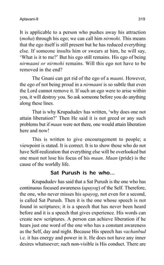 Aptavani-9 319
It is applicable to a person who pushes away his attraction
(moha) through his ego; we can call him nirmohi. This means
that the ego itself is still present but he has reduced everything
else. If someone insults him or swears at him, he will say,
‘What is it to me?’ But his ego still remains. His ego of being
nirmaani or nirmohi remains. Will this ego not have to be
removed in the end?
The Gnani can get rid of the ego of a maani. However,
the ego of not being proud in a nirmaani is so subtle that even
the Lord cannot remove it. If such an ego were to arise within
you, it will destroy you. So ask someone before you do anything
along these lines.
That is why Krupadudev has written, ‘why does one not
attain liberation?’ Then He said it is not greed or any such
problems but if maan were not there, one would attain liberation
here and now!
This is written to give encouragement to people; a
viewpoint is stated. It is correct. It is to show those who do not
have Self-realization that everything else will be overlooked but
one must not lose his focus of his maan. Maan (pride) is the
cause of the worldly life.
Sat Purush is he who…
Krupadudev has said that a Sat Purush is the one who has
continuous focused awareness (upayog) of the Self. Therefore,
the one, who never misses his upayog, not even for a second,
is called Sat Purush. Then it is the one whose speech is not
found in scriptures; it is a speech that has never been heard
before and it is a speech that gives experience. His words can
create new scriptures. A person can achieve liberation if he
hears just one word of the one who has a constant awareness
as the Self, day and night. Because His speech has vachanbud
i.e. it has energy and power in it. He does not have any inner
desires whatsoever; such non-visible is His conduct. There are
 