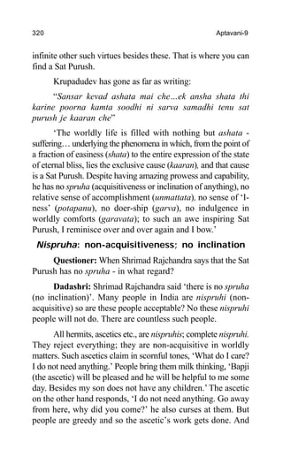 320 Aptavani-9
infinite other such virtues besides these. That is where you can
find a Sat Purush.
Krupadudev has gone as far as writing:
“Sansar kevad ashata mai che…ek ansha shata thi
karine poorna kamta soodhi ni sarva samadhi tenu sat
purush je kaaran che”
‘The worldly life is filled with nothing but ashata -
suffering… underlying the phenomena in which, from the point of
a fraction of easiness (shata) to the entire expression of the state
of eternal bliss, lies the exclusive cause (kaaran), and that cause
is a Sat Purush. Despite having amazing prowess and capability,
he has no spruha (acquisitiveness or inclination of anything), no
relative sense of accomplishment (unmattata), no sense of ‘I-
ness’ (potapanu), no doer-ship (garva), no indulgence in
worldly comforts (garavata); to such an awe inspiring Sat
Purush, I reminisce over and over again and I bow.’
Nispruha: non-acquisitiveness; no inclination
Questioner: When Shrimad Rajchandra says that the Sat
Purush has no spruha - in what regard?
Dadashri: Shrimad Rajchandra said ‘there is no spruha
(no inclination)’. Many people in India are nispruhi (non-
acquisitive) so are these people acceptable? No these nispruhi
people will not do. There are countless such people.
All hermits, ascetics etc., are nispruhis; complete nispruhi.
They reject everything; they are non-acquisitive in worldly
matters. Such ascetics claim in scornful tones, ‘What do I care?
I do not need anything.’ People bring them milk thinking, ‘Bapji
(the ascetic) will be pleased and he will be helpful to me some
day. Besides my son does not have any children.’ The ascetic
on the other hand responds, ‘I do not need anything. Go away
from here, why did you come?’ he also curses at them. But
people are greedy and so the ascetic’s work gets done. And
 