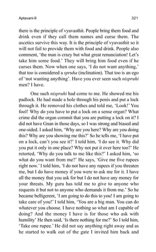 Aptavani-9 321
there is the principle of vyavasthit. People bring them food and
drink even if they call them names and curse them. The
ascetics survive this way. It is the principle of vyavasthit so it
will not fail to provide them with food and drink. People also
comment, ‘the man is crazy but what great renunciation! Let’s
take him some food.’ They will bring him food even if he
curses them. Now when one says, ‘I do not want anything,’
that too is considered a spruha (inclination). That too is an ego
of ‘not wanting anything’. Have you ever seen such nispruhi
men? I have.
One such nispruhi had come to me. He showed me his
padlock. He had made a hole through his penis and put a lock
through it. He removed his clothes and told me, ‘Look!’You
fool! Why do you have to put a lock on a sense organ? What
crime did the organ commit that you are putting a lock on it? I
did not have Gnan in those days, so I was strong and biased and
one-sided. I asked him, ‘Why are you here? Why are you doing
this? Why are you showing me this?’ So he tells me, ‘I have put
on a lock, can’t you see it?’ I told him, ‘I do see it. Why did
you put it only in one place? Why not put it over here too?’ He
retorted, ‘Why do you talk to me like this?’ I asked him, ‘so
what do you want from me?’ He says, ‘Give me five rupees
right now.’I told him, ‘I do not have any rupees if you threaten
me, but I do have money if you were to ask me for it. I have
all the money that you ask for but I do not have any money for
your threats. My guru has told me to give to anyone who
requests it but not to anyone who demands it from me.’ So he
became belligerent, ‘I am going to do this to you! I am going to
take care of you!’ I told him, ‘You are a big man. You can do
whatever you choose. I have nothing so what am I capable of
doing? And the money I have is for those who ask with
humility’ He then said, ‘Is there nothing for me?’ So I told him,
‘Take one rupee.’ He did not say anything right away and as
he started to walk out of the gate I invited him back and
 
