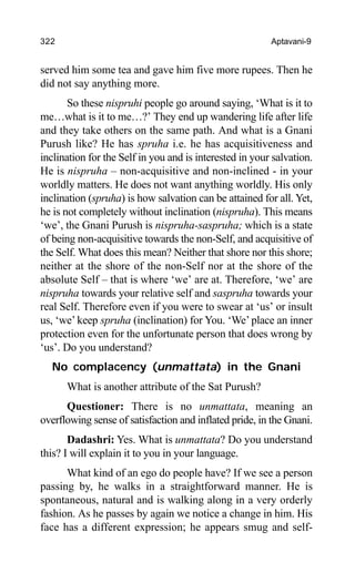 322 Aptavani-9
served him some tea and gave him five more rupees. Then he
did not say anything more.
So these nispruhi people go around saying, ‘What is it to
me…what is it to me…?’ They end up wandering life after life
and they take others on the same path. And what is a Gnani
Purush like? He has spruha i.e. he has acquisitiveness and
inclination for the Self in you and is interested in your salvation.
He is nispruha – non-acquisitive and non-inclined - in your
worldly matters. He does not want anything worldly. His only
inclination (spruha) is how salvation can be attained for all. Yet,
he is not completely without inclination (nispruha). This means
‘we’, the Gnani Purush is nispruha-saspruha; which is a state
of being non-acquisitive towards the non-Self, and acquisitive of
the Self. What does this mean? Neither that shore nor this shore;
neither at the shore of the non-Self nor at the shore of the
absolute Self – that is where ‘we’ are at. Therefore, ‘we’ are
nispruha towards your relative self and saspruha towards your
real Self. Therefore even if you were to swear at ‘us’ or insult
us, ‘we’ keep spruha (inclination) for You. ‘We’place an inner
protection even for the unfortunate person that does wrong by
‘us’. Do you understand?
No complacency (unmattata) in the Gnani
What is another attribute of the Sat Purush?
Questioner: There is no unmattata, meaning an
overflowing sense of satisfaction and inflated pride, in the Gnani.
Dadashri: Yes. What is unmattata? Do you understand
this? I will explain it to you in your language.
What kind of an ego do people have? If we see a person
passing by, he walks in a straightforward manner. He is
spontaneous, natural and is walking along in a very orderly
fashion. As he passes by again we notice a change in him. His
face has a different expression; he appears smug and self-
 