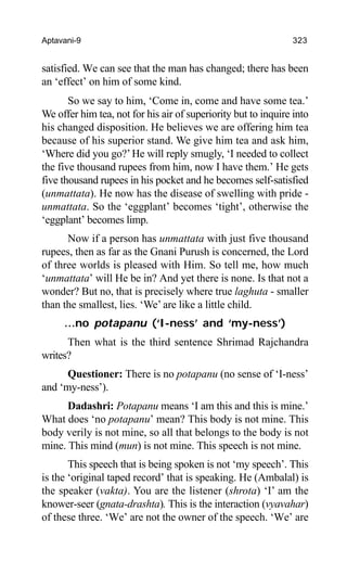 Aptavani-9 323
satisfied. We can see that the man has changed; there has been
an ‘effect’ on him of some kind.
So we say to him, ‘Come in, come and have some tea.’
We offer him tea, not for his air of superiority but to inquire into
his changed disposition. He believes we are offering him tea
because of his superior stand. We give him tea and ask him,
‘Where did you go?’He will reply smugly, ‘I needed to collect
the five thousand rupees from him, now I have them.’ He gets
five thousand rupees in his pocket and he becomes self-satisfied
(unmattata). He now has the disease of swelling with pride -
unmattata. So the ‘eggplant’ becomes ‘tight’, otherwise the
‘eggplant’ becomes limp.
Now if a person has unmattata with just five thousand
rupees, then as far as the Gnani Purush is concerned, the Lord
of three worlds is pleased with Him. So tell me, how much
‘unmattata’ will He be in? And yet there is none. Is that not a
wonder? But no, that is precisely where true laghuta - smaller
than the smallest, lies. ‘We’ are like a little child.
…no potapanu (‘I-ness’ and ‘my-ness’)
Then what is the third sentence Shrimad Rajchandra
writes?
Questioner: There is no potapanu (no sense of ‘I-ness’
and ‘my-ness’).
Dadashri: Potapanu means ‘I am this and this is mine.’
What does ‘no potapanu’ mean? This body is not mine. This
body verily is not mine, so all that belongs to the body is not
mine. This mind (mun) is not mine. This speech is not mine.
This speech that is being spoken is not ‘my speech’. This
is the ‘original taped record’ that is speaking. He (Ambalal) is
the speaker (vakta). You are the listener (shrota) ‘I’ am the
knower-seer (gnata-drashta). This is the interaction (vyavahar)
of these three. ‘We’ are not the owner of the speech. ‘We’ are
 