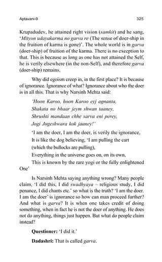 Aptavani-9 325
Krupadudev, he attained right vision (samkit) and he sang,
‘Mityon udayakarma no garva re (The sense of doer-ship in
the fruition of karma is gone)’. The whole world is in garva
(doer-ship) of fruition of the karma. There is no exception to
that. This is because as long as one has not attained the Self,
he is verily elsewhere (in the non-Self), and therefore garva
(doer-ship) remains.
Why did egoism creep in, in the first place? It is because
of ignorance. Ignorance of what? Ignorance about who the doer
is in all this. That is why Narsinh Mehta said:
‘Hoon Karoo, hoon Karoo eyj agnanta,
Shakata no bhaar jeym shwan taaney,
Shrushti mandaan chhe sarva eni perey,
Jogi Jogeshwara kok jaaney!’
‘I am the doer, I am the doer, is verily the ignorance,
It is like the dog believing, ‘I am pulling the cart
(which the bullocks are pulling),
Everything in the universe goes on, on its own,
This is known by the rare yogi or the fully enlightened
One’
Is Narsinh Mehta saying anything wrong? Many people
claim, ‘I did this, I did swadhyaya – religious study, I did
penance, I did chants etc.’ so what is the truth? ‘I am the doer.
I am the doer’ is ignorance so how can man proceed further?
And what is garva? It is when one takes credit of doing
something, when in fact he is not the doer of anything. He does
not do anything, things just happen. But what do people claim
instead?
Questioner: ‘I did it.’
Dadashri: That is called garva.
 