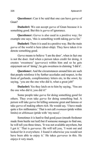 326 Aptavani-9
Questioner: Can it be said that one can have garva of
Gnan?
Dadashri: We can accept garva of Gnan because it is
something good. But this is garva of ignorance.
Questioner: Garva is also used in a positive way; for
example one says, ‘this is something worth taking garva for.’
Dadashri: There it is used in a positive way. But the main
garva of the world is here (doer-ship). They have taken it to
denote something good.
Garva means to believe ‘I am the doer’, when in fact one
is not the doer. And when a person takes credit for doing, it
creates ‘sweetness’ (garvaras) within him and so he gets
enjoyment out of ‘doing’; he gets sweetness in claiming ‘I did it’.
Questioner: And the circumstances around him are such
that people reinforce it by further accolades and respect, in the
form of garlands, complimentary letters etc, to the nimit, by
saying, ‘you are the one who did it, what a great job!’
Dadashri: Yes they latch on to him by saying, ‘You are
the one who did it; you did it!’
Some people take garva for doing something good for
others. They even take garva for doing something bad. A
person will take garva for killing someone great and famous or
take garva of making others rich. He would say, ‘I have made
quite a few millionaires.’ That is not call swamaan (pride within
limits) or abhimaan (pride with ‘my-ness)’.
Sometimes it is hard to find good paan (mouth freshener
made from beetle nut leaf) but if someone manages to find one,
he will tell you three times, ‘It was not available anywhere, but
I got it.’ That is garvaras. He will tell you, ‘I went out and
looked for it everywhere. I found it otherwise you would not
have been able to enjoy it.’ He takes garvaras in this. He
enjoys it very much.
 
