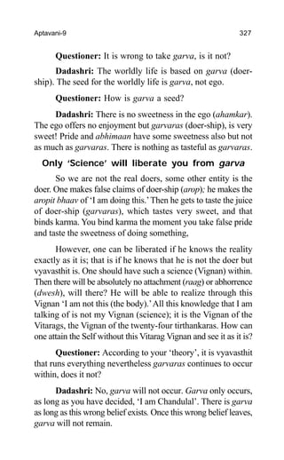 Aptavani-9 327
Questioner: It is wrong to take garva, is it not?
Dadashri: The worldly life is based on garva (doer-
ship). The seed for the worldly life is garva, not ego.
Questioner: How is garva a seed?
Dadashri: There is no sweetness in the ego (ahamkar).
The ego offers no enjoyment but garvaras (doer-ship), is very
sweet! Pride and abhimaan have some sweetness also but not
as much as garvaras. There is nothing as tasteful as garvaras.
Only ‘Science’ will liberate you from garva
So we are not the real doers, some other entity is the
doer. One makes false claims of doer-ship (arop); he makes the
aropit bhaav of ‘I am doing this.’Then he gets to taste the juice
of doer-ship (garvaras), which tastes very sweet, and that
binds karma. You bind karma the moment you take false pride
and taste the sweetness of doing something,
However, one can be liberated if he knows the reality
exactly as it is; that is if he knows that he is not the doer but
vyavasthit is. One should have such a science (Vignan) within.
Then there will be absolutely no attachment (raag) or abhorrence
(dwesh), will there? He will be able to realize through this
Vignan ‘I am not this (the body).’All this knowledge that I am
talking of is not my Vignan (science); it is the Vignan of the
Vitarags, the Vignan of the twenty-four tirthankaras. How can
one attain the Self without this Vitarag Vignan and see it as it is?
Questioner: According to your ‘theory’, it is vyavasthit
that runs everything nevertheless garvaras continues to occur
within, does it not?
Dadashri: No, garva will not occur. Garva only occurs,
as long as you have decided, ‘I am Chandulal’. There is garva
as long as this wrong belief exists. Once this wrong belief leaves,
garva will not remain.
 