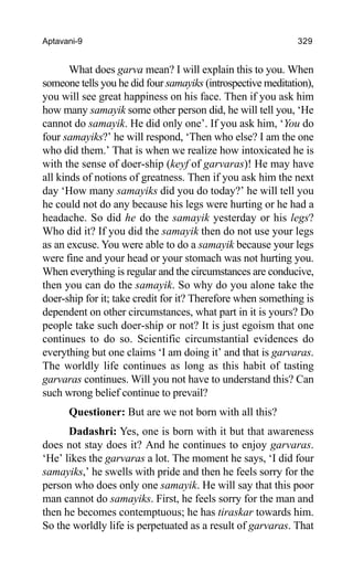 Aptavani-9 329
What does garva mean? I will explain this to you. When
someone tells you he did four samayiks (introspective meditation),
you will see great happiness on his face. Then if you ask him
how many samayik some other person did, he will tell you, ‘He
cannot do samayik. He did only one’. If you ask him, ‘You do
four samayiks?’ he will respond, ‘Then who else? I am the one
who did them.’ That is when we realize how intoxicated he is
with the sense of doer-ship (keyf of garvaras)! He may have
all kinds of notions of greatness. Then if you ask him the next
day ‘How many samayiks did you do today?’ he will tell you
he could not do any because his legs were hurting or he had a
headache. So did he do the samayik yesterday or his legs?
Who did it? If you did the samayik then do not use your legs
as an excuse. You were able to do a samayik because your legs
were fine and your head or your stomach was not hurting you.
When everything is regular and the circumstances are conducive,
then you can do the samayik. So why do you alone take the
doer-ship for it; take credit for it? Therefore when something is
dependent on other circumstances, what part in it is yours? Do
people take such doer-ship or not? It is just egoism that one
continues to do so. Scientific circumstantial evidences do
everything but one claims ‘I am doing it’ and that is garvaras.
The worldly life continues as long as this habit of tasting
garvaras continues. Will you not have to understand this? Can
such wrong belief continue to prevail?
Questioner: But are we not born with all this?
Dadashri: Yes, one is born with it but that awareness
does not stay does it? And he continues to enjoy garvaras.
‘He’ likes the garvaras a lot. The moment he says, ‘I did four
samayiks,’ he swells with pride and then he feels sorry for the
person who does only one samayik. He will say that this poor
man cannot do samayiks. First, he feels sorry for the man and
then he becomes contemptuous; he has tiraskar towards him.
So the worldly life is perpetuated as a result of garvaras. That
 