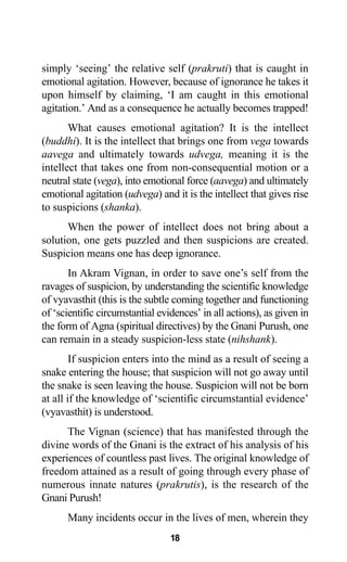 18
simply ‘seeing’ the relative self (prakruti) that is caught in
emotional agitation. However, because of ignorance he takes it
upon himself by claiming, ‘I am caught in this emotional
agitation.’ And as a consequence he actually becomes trapped!
What causes emotional agitation? It is the intellect
(buddhi). It is the intellect that brings one from vega towards
aavega and ultimately towards udvega, meaning it is the
intellect that takes one from non-consequential motion or a
neutral state (vega), into emotional force (aavega) and ultimately
emotional agitation (udvega) and it is the intellect that gives rise
to suspicions (shanka).
When the power of intellect does not bring about a
solution, one gets puzzled and then suspicions are created.
Suspicion means one has deep ignorance.
In Akram Vignan, in order to save one’s self from the
ravages of suspicion, by understanding the scientific knowledge
of vyavasthit (this is the subtle coming together and functioning
of ‘scientific circumstantial evidences’ in all actions), as given in
the form of Agna (spiritual directives) by the Gnani Purush, one
can remain in a steady suspicion-less state (nihshank).
If suspicion enters into the mind as a result of seeing a
snake entering the house; that suspicion will not go away until
the snake is seen leaving the house. Suspicion will not be born
at all if the knowledge of ‘scientific circumstantial evidence’
(vyavasthit) is understood.
The Vignan (science) that has manifested through the
divine words of the Gnani is the extract of his analysis of his
experiences of countless past lives. The original knowledge of
freedom attained as a result of going through every phase of
numerous innate natures (prakrutis), is the research of the
Gnani Purush!
Many incidents occur in the lives of men, wherein they
 