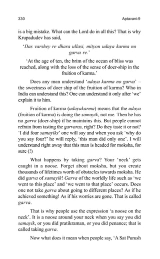 330 Aptavani-9
is a big mistake. What can the Lord do in all this? That is why
Krupadudev has said,
‘Das varshey re dhara ullasi, mityon udaya karma no
garva re.’
‘At the age of ten, the brim of the ocean of bliss was
reached, along with the loss of the sense of doer-ship in the
fruition of karma.’
Does any man understand ‘udaya karma no garva’ –
the sweetness of doer ship of the fruition of karma? Who in
India can understand this? One can understand it only after ‘we’
explain it to him.
Fruition of karma (udayakarma) means that the udaya
(fruition of karma) is doing the samayik, not me. Then he has
no garva (doer-ship) if he maintains this. But people cannot
refrain from tasting the garvaras, right? Do they taste it or not?
‘I did four samayiks’ one will say and when you ask ‘why do
you say four?’ he will reply, ‘this man did only one’. I will
understand right away that this man is headed for moksha, for
sure (!)
What happens by taking garva? Your ‘neck’ gets
caught in a noose. Forget about moksha, but you create
thousands of lifetimes worth of obstacles towards moksha. He
did garva of samayik! Garva of the worldly life such as ‘we
went to this place’ and ‘we went to that place’ occurs. Does
one not take garva about going to different places? As if he
achieved something! As if his worries are gone. That is called
garva.
That is why people use the expression ‘a noose on the
neck’. It is a noose around your neck when you say you did
samayik, or you did pratikraman, or you did penance; that is
called taking garva.
Now what does it mean when people say, ‘A Sat Purush
 