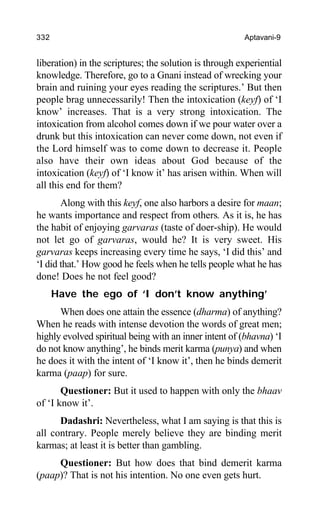 332 Aptavani-9
liberation) in the scriptures; the solution is through experiential
knowledge. Therefore, go to a Gnani instead of wrecking your
brain and ruining your eyes reading the scriptures.’ But then
people brag unnecessarily! Then the intoxication (keyf) of ‘I
know’ increases. That is a very strong intoxication. The
intoxication from alcohol comes down if we pour water over a
drunk but this intoxication can never come down, not even if
the Lord himself was to come down to decrease it. People
also have their own ideas about God because of the
intoxication (keyf) of ‘I know it’ has arisen within. When will
all this end for them?
Along with this keyf, one also harbors a desire for maan;
he wants importance and respect from others. As it is, he has
the habit of enjoying garvaras (taste of doer-ship). He would
not let go of garvaras, would he? It is very sweet. His
garvaras keeps increasing every time he says, ‘I did this’ and
‘I did that.’ How good he feels when he tells people what he has
done! Does he not feel good?
Have the ego of ‘I don’t know anything’
When does one attain the essence (dharma) of anything?
When he reads with intense devotion the words of great men;
highly evolved spiritual being with an inner intent of (bhavna) ‘I
do not know anything’, he binds merit karma (punya) and when
he does it with the intent of ‘I know it’, then he binds demerit
karma (paap) for sure.
Questioner: But it used to happen with only the bhaav
of ‘I know it’.
Dadashri: Nevertheless, what I am saying is that this is
all contrary. People merely believe they are binding merit
karmas; at least it is better than gambling.
Questioner: But how does that bind demerit karma
(paap)? That is not his intention. No one even gets hurt.
 