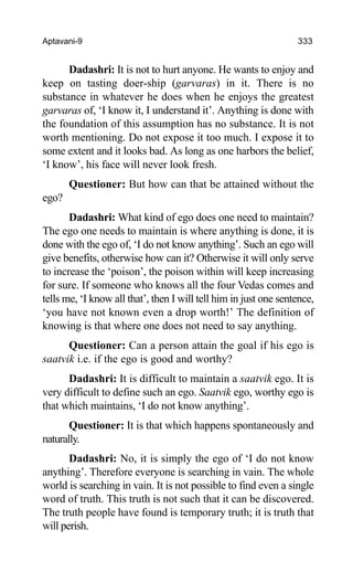 Aptavani-9 333
Dadashri: It is not to hurt anyone. He wants to enjoy and
keep on tasting doer-ship (garvaras) in it. There is no
substance in whatever he does when he enjoys the greatest
garvaras of, ‘I know it, I understand it’. Anything is done with
the foundation of this assumption has no substance. It is not
worth mentioning. Do not expose it too much. I expose it to
some extent and it looks bad. As long as one harbors the belief,
‘I know’, his face will never look fresh.
Questioner: But how can that be attained without the
ego?
Dadashri: What kind of ego does one need to maintain?
The ego one needs to maintain is where anything is done, it is
done with the ego of, ‘I do not know anything’. Such an ego will
give benefits, otherwise how can it? Otherwise it will only serve
to increase the ‘poison’, the poison within will keep increasing
for sure. If someone who knows all the four Vedas comes and
tells me, ‘I know all that’, then I will tell him in just one sentence,
‘you have not known even a drop worth!’ The definition of
knowing is that where one does not need to say anything.
Questioner: Can a person attain the goal if his ego is
saatvik i.e. if the ego is good and worthy?
Dadashri: It is difficult to maintain a saatvik ego. It is
very difficult to define such an ego. Saatvik ego, worthy ego is
that which maintains, ‘I do not know anything’.
Questioner: It is that which happens spontaneously and
naturally.
Dadashri: No, it is simply the ego of ‘I do not know
anything’. Therefore everyone is searching in vain. The whole
world is searching in vain. It is not possible to find even a single
word of truth. This truth is not such that it can be discovered.
The truth people have found is temporary truth; it is truth that
will perish.
 