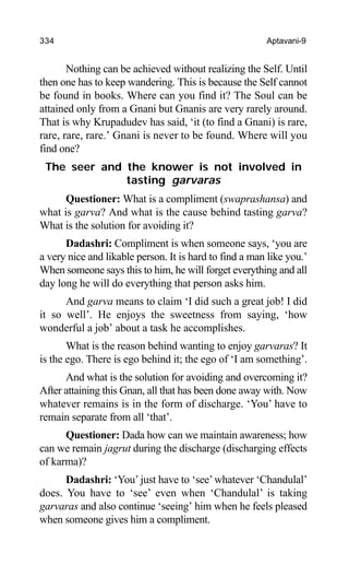 334 Aptavani-9
Nothing can be achieved without realizing the Self. Until
then one has to keep wandering. This is because the Self cannot
be found in books. Where can you find it? The Soul can be
attained only from a Gnani but Gnanis are very rarely around.
That is why Krupadudev has said, ‘it (to find a Gnani) is rare,
rare, rare, rare.’ Gnani is never to be found. Where will you
find one?
The seer and the knower is not involved in
tasting garvaras
Questioner: What is a compliment (swaprashansa) and
what is garva? And what is the cause behind tasting garva?
What is the solution for avoiding it?
Dadashri: Compliment is when someone says, ‘you are
a very nice and likable person. It is hard to find a man like you.’
When someone says this to him, he will forget everything and all
day long he will do everything that person asks him.
And garva means to claim ‘I did such a great job! I did
it so well’. He enjoys the sweetness from saying, ‘how
wonderful a job’ about a task he accomplishes.
What is the reason behind wanting to enjoy garvaras? It
is the ego. There is ego behind it; the ego of ‘I am something’.
And what is the solution for avoiding and overcoming it?
After attaining this Gnan, all that has been done away with. Now
whatever remains is in the form of discharge. ‘You’ have to
remain separate from all ‘that’.
Questioner: Dada how can we maintain awareness; how
can we remain jagrut during the discharge (discharging effects
of karma)?
Dadashri: ‘You’ just have to ‘see’whatever ‘Chandulal’
does. You have to ‘see’ even when ‘Chandulal’ is taking
garvaras and also continue ‘seeing’ him when he feels pleased
when someone gives him a compliment.
 