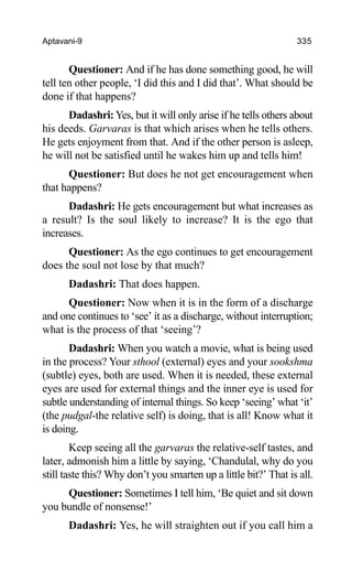 Aptavani-9 335
Questioner: And if he has done something good, he will
tell ten other people, ‘I did this and I did that’. What should be
done if that happens?
Dadashri: Yes, but it will only arise if he tells others about
his deeds. Garvaras is that which arises when he tells others.
He gets enjoyment from that. And if the other person is asleep,
he will not be satisfied until he wakes him up and tells him!
Questioner: But does he not get encouragement when
that happens?
Dadashri: He gets encouragement but what increases as
a result? Is the soul likely to increase? It is the ego that
increases.
Questioner: As the ego continues to get encouragement
does the soul not lose by that much?
Dadashri: That does happen.
Questioner: Now when it is in the form of a discharge
and one continues to ‘see’ it as a discharge, without interruption;
what is the process of that ‘seeing’?
Dadashri: When you watch a movie, what is being used
in the process? Your sthool (external) eyes and your sookshma
(subtle) eyes, both are used. When it is needed, these external
eyes are used for external things and the inner eye is used for
subtle understanding of internal things. So keep ‘seeing’ what ‘it’
(the pudgal-the relative self) is doing, that is all! Know what it
is doing.
Keep seeing all the garvaras the relative-self tastes, and
later, admonish him a little by saying, ‘Chandulal, why do you
still taste this? Why don’t you smarten up a little bit?’ That is all.
Questioner: Sometimes I tell him, ‘Be quiet and sit down
you bundle of nonsense!’
Dadashri: Yes, he will straighten out if you call him a
 