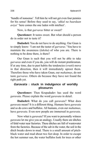 336 Aptavani-9
‘bundle of nonsense’. Tell him he will not get even four pennies
for his sense! Before they used to say, ‘akkal na baardaan
aviya’ ‘here comes the one laden with intellect’.
Now, is that garvaras bitter or sweet?
Questioner: It tastes sweet. But what should a person
do in order not to taste it?
Dadashri: You do not have to do anything. Our Gnan is
to simply know: ‘I am not the taster of garvaras.’You have to
maintain the awareness (laksha) of who you are. There is
nothing to be done there, is there?
Our Gnan is such that you will not be able to take
garvaras and even if you do, you will do instant pratikraman.
If at any time, due to past habits the tendencies (vrutti) move
in that direction, then it will immediately uproot them.
Therefore those who have taken Gnan, our mahatmas, do not
taste garvaras. Others do because they have not found the
right path yet.
Garavata : stuck in indulgence of worldly
pleasures
Questioner: Then Krupadudev has used the word
garavata. Please explain the word garavata in detail.
Dadashri: What do you call garavata? What does
garavata mean? It is a different thing. Humans have garavata
and so do cows and buffalos. All humans, even our mahatmas,
have garavata. Even now people are immersed in garavata.
Now what is garavata? If you want to personally witness
garavata let me give you an analogy. Usually there are ditches
of fetid water near factories. These ditches are full of wastewater
from the factories. Because of the salt in the water, the soil in the
ditch breaks down to mud. There is a small amount of pitch-
black water and mud about two feet deep. In order to escape
the hot summer sun, the water buffalos look for trees or other
 