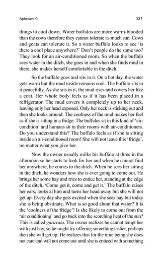 Aptavani-9 337
things to cool down. Water buffalos are more warm-blooded
than the cows therefore they cannot tolerate as much sun. Cows
and goats can tolerate it. So a water buffalo looks to see ‘is
there a cool place anywhere?’ Don’t people do the same too?
They look for an air-conditioned room. So when the buffalo
sees water in the ditch, she goes in and when she finds mud in
there, she makes herself comfortable in the ditch.
So the buffalo goes and sits in it. On a hot day, the water
gets warm but the mud inside remains cool. The buffalo sits in
it peacefully. As she sits in it, the mud rises and covers her like
a coat. Her whole body feels as if it has been placed in a
refrigerator. The mud covers it completely up to her neck,
leaving only her head exposed. Only her neck is sticking out and
then she looks around. The coolness of the mud makes her feel
as if she is sitting in a fridge. The buffalos sit in this kind of ‘air-
condition’ and humans sit in their rooms with air-conditioners.
Do you understand this? The buffalo feels as if she is sitting
inside an air-conditioned room! She will not leave this ‘fridge’,
no matter what you give her.
Now the owner usually milks his buffalo at three in the
afternoon so he starts to look for her and when he cannot find
her anywhere, he comes to the ditch. When he sees her sitting
in the ditch, he wonders how she is ever going to come out. He
brings her some hay and tries to entice her, standing at the edge
of the ditch, ‘Come get it, come and get it.’ The buffalo raises
her ears, looks at him and turns her head away but she will not
get up. Every day she gets excited when she sees hay but today
she is being obstinate. What is so good about that water? It is
the ‘coolness of the fridge’! Is she likely to come out from the
‘air conditioning’ and go back into the scorching heat of the sun?
This is called garavata. The owner realizes he cannot tempt her
with just hay, so he might try offering something tastier, perhaps
then she will get up. He realizes that for the time being she does
not care and will not come out until she is enticed with something
 