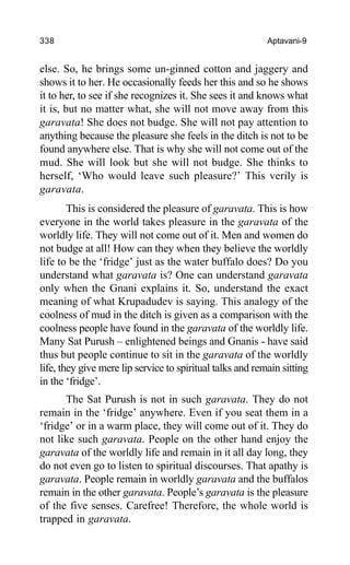 338 Aptavani-9
else. So, he brings some un-ginned cotton and jaggery and
shows it to her. He occasionally feeds her this and so he shows
it to her, to see if she recognizes it. She sees it and knows what
it is, but no matter what, she will not move away from this
garavata! She does not budge. She will not pay attention to
anything because the pleasure she feels in the ditch is not to be
found anywhere else. That is why she will not come out of the
mud. She will look but she will not budge. She thinks to
herself, ‘Who would leave such pleasure?’ This verily is
garavata.
This is considered the pleasure of garavata. This is how
everyone in the world takes pleasure in the garavata of the
worldly life. They will not come out of it. Men and women do
not budge at all! How can they when they believe the worldly
life to be the ‘fridge’ just as the water buffalo does? Do you
understand what garavata is? One can understand garavata
only when the Gnani explains it. So, understand the exact
meaning of what Krupadudev is saying. This analogy of the
coolness of mud in the ditch is given as a comparison with the
coolness people have found in the garavata of the worldly life.
Many Sat Purush – enlightened beings and Gnanis - have said
thus but people continue to sit in the garavata of the worldly
life, they give mere lip service to spiritual talks and remain sitting
in the ‘fridge’.
The Sat Purush is not in such garavata. They do not
remain in the ‘fridge’ anywhere. Even if you seat them in a
‘fridge’ or in a warm place, they will come out of it. They do
not like such garavata. People on the other hand enjoy the
garavata of the worldly life and remain in it all day long, they
do not even go to listen to spiritual discourses. That apathy is
garavata. People remain in worldly garavata and the buffalos
remain in the other garavata. People’s garavata is the pleasure
of the five senses. Carefree! Therefore, the whole world is
trapped in garavata.
 