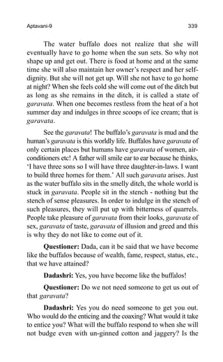 Aptavani-9 339
The water buffalo does not realize that she will
eventually have to go home when the sun sets. So why not
shape up and get out. There is food at home and at the same
time she will also maintain her owner’s respect and her self-
dignity. But she will not get up. Will she not have to go home
at night? When she feels cold she will come out of the ditch but
as long as she remains in the ditch, it is called a state of
garavata. When one becomes restless from the heat of a hot
summer day and indulges in three scoops of ice cream; that is
garavata.
See the garavata! The buffalo’s garavata is mud and the
human’s garavata is this worldly life. Buffalos have garavata of
only certain places but humans have garavata of women, air-
conditioners etc! A father will smile ear to ear because he thinks,
‘I have three sons so I will have three daughter-in-laws. I want
to build three homes for them.’ All such garavata arises. Just
as the water buffalo sits in the smelly ditch, the whole world is
stuck in garavata. People sit in the stench - nothing but the
stench of sense pleasures. In order to indulge in the stench of
such pleasures, they will put up with bitterness of quarrels.
People take pleasure of garavata from their looks, garavata of
sex, garavata of taste, garavata of illusion and greed and this
is why they do not like to come out of it.
Questioner: Dada, can it be said that we have become
like the buffalos because of wealth, fame, respect, status, etc.,
that we have attained?
Dadashri: Yes, you have become like the buffalos!
Questioner: Do we not need someone to get us out of
that garavata?
Dadashri: Yes you do need someone to get you out.
Who would do the enticing and the coaxing? What would it take
to entice you? What will the buffalo respond to when she will
not budge even with un-ginned cotton and jaggery? Is the
 