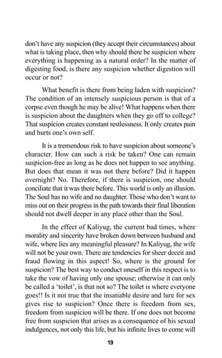 19
don’t have any suspicion (they accept their circumstances) about
what is taking place, then why should there be suspicion where
everything is happening as a natural order? In the matter of
digesting food, is there any suspicion whether digestion will
occur or not?
What benefit is there from being laden with suspicion?
The condition of an intensely suspicious person is that of a
corpse even though he may be alive! What happens when there
is suspicion about the daughters when they go off to college?
That suspicion creates constant restlessness. It only creates pain
and hurts one’s own self.
It is a tremendous risk to have suspicion about someone’s
character. How can such a risk be taken? One can remain
suspicion-free as long as he does not happen to see anything.
But does that mean it was not there before? Did it happen
overnight? No. Therefore, if there is suspicion, one should
conciliate that it was there before. This world is only an illusion.
The Soul has no wife and no daughter. Those who don’t want to
miss out on their progress in the path towards their final liberation
should not dwell deeper in any place other than the Soul.
In the effect of Kaliyug, the current bad times, where
morality and sincerity have broken down between husband and
wife, where lies any meaningful pleasure? In Kaliyug, the wife
will not be your own. There are tendencies for sheer deceit and
fraud flowing in this aspect! So, where is the ground for
suspicion? The best way to conduct oneself in this respect is to
take the vow of having only one spouse; otherwise it can only
be called a ‘toilet’, is that not so? The toilet is where everyone
goes!! Is it not true that the insatiable desire and lure for sex
gives rise to suspicion? Once there is freedom from sex,
freedom from suspicion will be there. If one does not become
free from suspicion that arises as a consequence of his sexual
indulgences, not only this life, but his infinite lives to come will
 