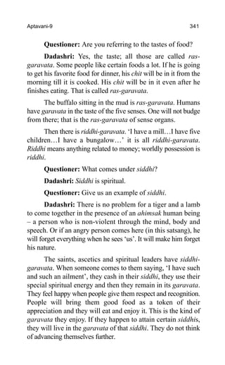 Aptavani-9 341
Questioner: Are you referring to the tastes of food?
Dadashri: Yes, the taste; all those are called ras-
garavata. Some people like certain foods a lot. If he is going
to get his favorite food for dinner, his chit will be in it from the
morning till it is cooked. His chit will be in it even after he
finishes eating. That is called ras-garavata.
The buffalo sitting in the mud is ras-garavata. Humans
have garavata in the taste of the five senses. One will not budge
from there; that is the ras-garavata of sense organs.
Then there is riddhi-garavata. ‘I have a mill…I have five
children…I have a bungalow…’ it is all riddhi-garavata.
Riddhi means anything related to money; worldly possession is
riddhi.
Questioner: What comes under siddhi?
Dadashri: Siddhi is spiritual.
Questioner: Give us an example of siddhi.
Dadashri: There is no problem for a tiger and a lamb
to come together in the presence of an ahimsak human being
– a person who is non-violent through the mind, body and
speech. Or if an angry person comes here (in this satsang), he
will forget everything when he sees ‘us’. It will make him forget
his nature.
The saints, ascetics and spiritual leaders have siddhi-
garavata. When someone comes to them saying, ‘I have such
and such an ailment’, they cash in their siddhi, they use their
special spiritual energy and then they remain in its garavata.
They feel happy when people give them respect and recognition.
People will bring them good food as a token of their
appreciation and they will eat and enjoy it. This is the kind of
garavata they enjoy. If they happen to attain certain siddhis,
they will live in the garavata of that siddhi. They do not think
of advancing themselves further.
 
