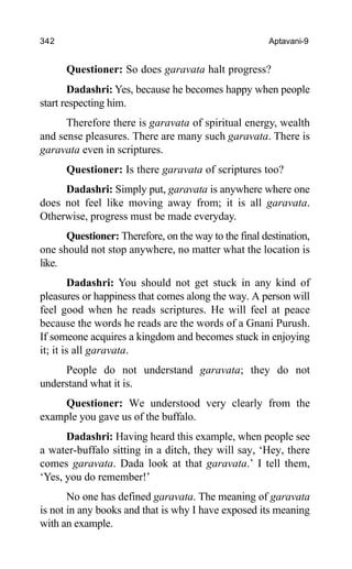 342 Aptavani-9
Questioner: So does garavata halt progress?
Dadashri: Yes, because he becomes happy when people
start respecting him.
Therefore there is garavata of spiritual energy, wealth
and sense pleasures. There are many such garavata. There is
garavata even in scriptures.
Questioner: Is there garavata of scriptures too?
Dadashri: Simply put, garavata is anywhere where one
does not feel like moving away from; it is all garavata.
Otherwise, progress must be made everyday.
Questioner: Therefore, on the way to the final destination,
one should not stop anywhere, no matter what the location is
like.
Dadashri: You should not get stuck in any kind of
pleasures or happiness that comes along the way. A person will
feel good when he reads scriptures. He will feel at peace
because the words he reads are the words of a Gnani Purush.
If someone acquires a kingdom and becomes stuck in enjoying
it; it is all garavata.
People do not understand garavata; they do not
understand what it is.
Questioner: We understood very clearly from the
example you gave us of the buffalo.
Dadashri: Having heard this example, when people see
a water-buffalo sitting in a ditch, they will say, ‘Hey, there
comes garavata. Dada look at that garavata.’ I tell them,
‘Yes, you do remember!’
No one has defined garavata. The meaning of garavata
is not in any books and that is why I have exposed its meaning
with an example.
 