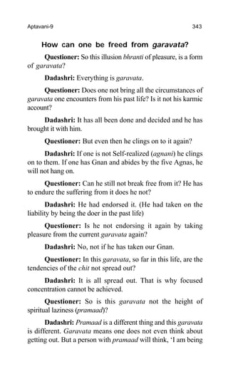Aptavani-9 343
How can one be freed from garavata?
Questioner: So this illusion bhranti of pleasure, is a form
of garavata?
Dadashri: Everything is garavata.
Questioner: Does one not bring all the circumstances of
garavata one encounters from his past life? Is it not his karmic
account?
Dadashri: It has all been done and decided and he has
brought it with him.
Questioner: But even then he clings on to it again?
Dadashri: If one is not Self-realized (agnani) he clings
on to them. If one has Gnan and abides by the five Agnas, he
will not hang on.
Questioner: Can he still not break free from it? He has
to endure the suffering from it does he not?
Dadashri: He had endorsed it. (He had taken on the
liability by being the doer in the past life)
Questioner: Is he not endorsing it again by taking
pleasure from the current garavata again?
Dadashri: No, not if he has taken our Gnan.
Questioner: In this garavata, so far in this life, are the
tendencies of the chit not spread out?
Dadashri: It is all spread out. That is why focused
concentration cannot be achieved.
Questioner: So is this garavata not the height of
spiritual laziness (pramaad)?
Dadashri: Pramaad is a different thing and this garavata
is different. Garavata means one does not even think about
getting out. But a person with pramaad will think, ‘I am being
 