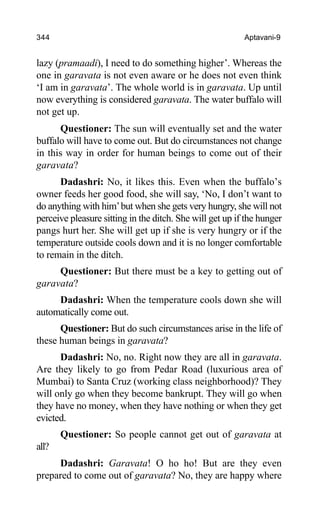 344 Aptavani-9
lazy (pramaadi), I need to do something higher’. Whereas the
one in garavata is not even aware or he does not even think
‘I am in garavata’. The whole world is in garavata. Up until
now everything is considered garavata. The water buffalo will
not get up.
Questioner: The sun will eventually set and the water
buffalo will have to come out. But do circumstances not change
in this way in order for human beings to come out of their
garavata?
Dadashri: No, it likes this. Even when the buffalo’s
owner feeds her good food, she will say, ‘No, I don’t want to
do anything with him’but when she gets very hungry, she will not
perceive pleasure sitting in the ditch. She will get up if the hunger
pangs hurt her. She will get up if she is very hungry or if the
temperature outside cools down and it is no longer comfortable
to remain in the ditch.
Questioner: But there must be a key to getting out of
garavata?
Dadashri: When the temperature cools down she will
automatically come out.
Questioner: But do such circumstances arise in the life of
these human beings in garavata?
Dadashri: No, no. Right now they are all in garavata.
Are they likely to go from Pedar Road (luxurious area of
Mumbai) to Santa Cruz (working class neighborhood)? They
will only go when they become bankrupt. They will go when
they have no money, when they have nothing or when they get
evicted.
Questioner: So people cannot get out of garavata at
all?
Dadashri: Garavata! O ho ho! But are they even
prepared to come out of garavata? No, they are happy where
 
