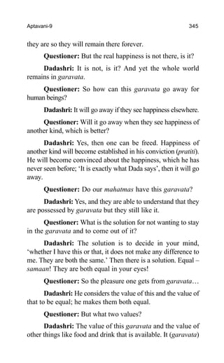 Aptavani-9 345
they are so they will remain there forever.
Questioner: But the real happiness is not there, is it?
Dadashri: It is not, is it? And yet the whole world
remains in garavata.
Questioner: So how can this garavata go away for
human beings?
Dadashri: It will go away if they see happiness elsewhere.
Questioner: Will it go away when they see happiness of
another kind, which is better?
Dadashri: Yes, then one can be freed. Happiness of
another kind will become established in his conviction (pratiti).
He will become convinced about the happiness, which he has
never seen before; ‘It is exactly what Dada says’, then it will go
away.
Questioner: Do our mahatmas have this garavata?
Dadashri: Yes, and they are able to understand that they
are possessed by garavata but they still like it.
Questioner: What is the solution for not wanting to stay
in the garavata and to come out of it?
Dadashri: The solution is to decide in your mind,
‘whether I have this or that, it does not make any difference to
me. They are both the same.’ Then there is a solution. Equal –
samaan! They are both equal in your eyes!
Questioner: So the pleasure one gets from garavata…
Dadashri: He considers the value of this and the value of
that to be equal; he makes them both equal.
Questioner: But what two values?
Dadashri: The value of this garavata and the value of
other things like food and drink that is available. It (garavata)
 