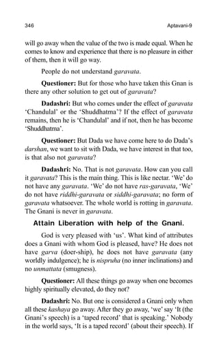 346 Aptavani-9
will go away when the value of the two is made equal. When he
comes to know and experience that there is no pleasure in either
of them, then it will go way.
People do not understand garavata.
Questioner: But for those who have taken this Gnan is
there any other solution to get out of garavata?
Dadashri: But who comes under the effect of garavata
‘Chandulal’ or the ‘Shuddhatma’? If the effect of garavata
remains, then he is ‘Chandulal’ and if not, then he has become
‘Shuddhatma’.
Questioner: But Dada we have come here to do Dada’s
darshan, we want to sit with Dada, we have interest in that too,
is that also not garavata?
Dadashri: No. That is not garavata. How can you call
it garavata? This is the main thing. This is like nectar. ‘We’do
not have any garavata. ‘We’ do not have ras-garavata, ‘We’
do not have riddhi-garavata or siddhi-garavata; no form of
garavata whatsoever. The whole world is rotting in garavata.
The Gnani is never in garavata.
Attain Liberation with help of the Gnani.
God is very pleased with ‘us’. What kind of attributes
does a Gnani with whom God is pleased, have? He does not
have garva (doer-ship), he does not have garavata (any
worldly indulgence); he is nispruha (no inner inclinations) and
no unmattata (smugness).
Questioner: All these things go away when one becomes
highly spiritually elevated, do they not?
Dadashri: No. But one is considered a Gnani only when
all these kashaya go away. After they go away, ‘we’say ‘It (the
Gnani’s speech) is a ‘taped record’ that is speaking.’ Nobody
in the world says, ‘It is a taped record’ (about their speech). If
 