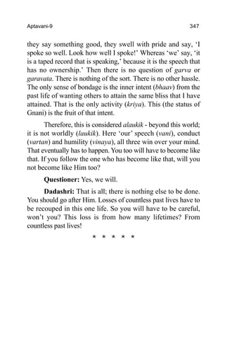 Aptavani-9 347
they say something good, they swell with pride and say, ‘I
spoke so well. Look how well I spoke!’ Whereas ‘we’ say, ‘it
is a taped record that is speaking,’ because it is the speech that
has no ownership.’ Then there is no question of garva or
garavata. There is nothing of the sort. There is no other hassle.
The only sense of bondage is the inner intent (bhaav) from the
past life of wanting others to attain the same bliss that I have
attained. That is the only activity (kriya). This (the status of
Gnani) is the fruit of that intent.
Therefore, this is considered alaukik - beyond this world;
it is not worldly (laukik). Here ‘our’ speech (vani), conduct
(vartan) and humility (vinaya), all three win over your mind.
That eventually has to happen. You too will have to become like
that. If you follow the one who has become like that, will you
not become like Him too?
Questioner: Yes, we will.
Dadashri: That is all; there is nothing else to be done.
You should go after Him. Losses of countless past lives have to
be recouped in this one life. So you will have to be careful,
won’t you? This loss is from how many lifetimes? From
countless past lives!
* * * * *
 